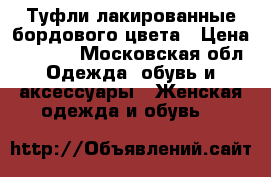 Туфли лакированные бордового цвета › Цена ­ 1 500 - Московская обл. Одежда, обувь и аксессуары » Женская одежда и обувь   